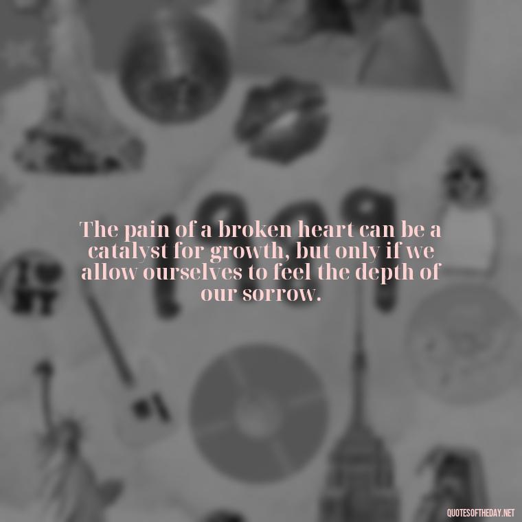 The pain of a broken heart can be a catalyst for growth, but only if we allow ourselves to feel the depth of our sorrow. - Quotes About Love Broken Hearted