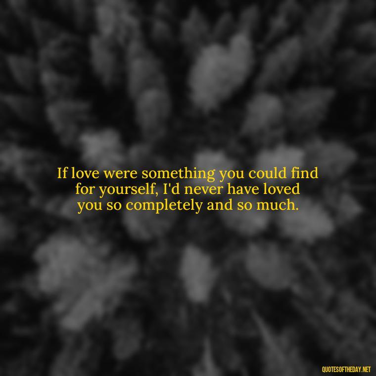 If love were something you could find for yourself, I'd never have loved you so completely and so much. - Quotes About Love Simple