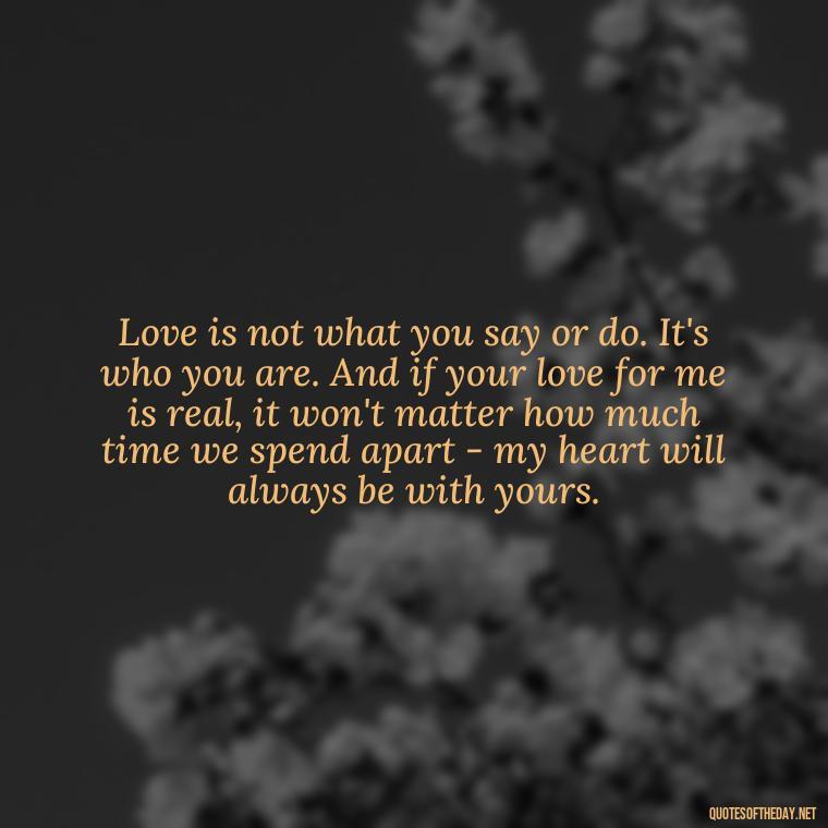 Love is not what you say or do. It's who you are. And if your love for me is real, it won't matter how much time we spend apart - my heart will always be with yours. - Love U Wife Quotes