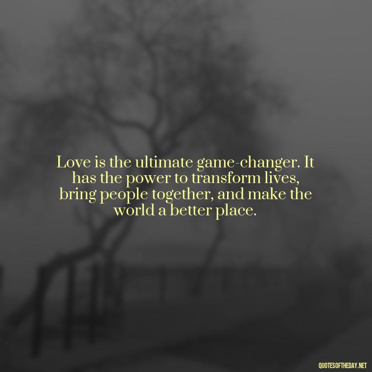 Love is the ultimate game-changer. It has the power to transform lives, bring people together, and make the world a better place. - Luck Love Quotes