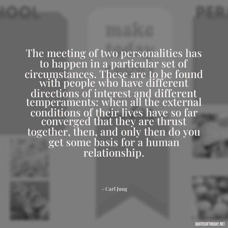 The meeting of two personalities has to happen in a particular set of circumstances. These are to be found with people who have different directions of interest and different temperaments: when all the external conditions of their lives have so far converged that they are thrust together, then, and only then do you get some basis for a human relationship. - Carl Jung Quotes Love