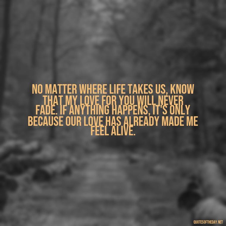 No matter where life takes us, know that my love for you will never fade. If anything happens, it's only because our love has already made me feel alive. - If Anything Happens I Love You Quotes