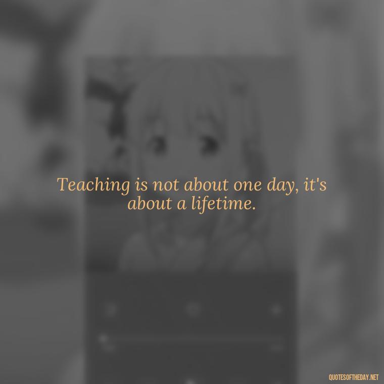 Teaching is not about one day, it's about a lifetime. - Short Motivational Quotes For Teachers