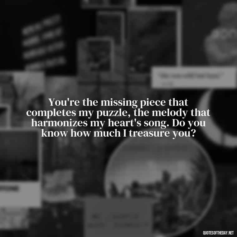 You're the missing piece that completes my puzzle, the melody that harmonizes my heart's song. Do you know how much I treasure you? - Do You Know How Much I Love You Quotes