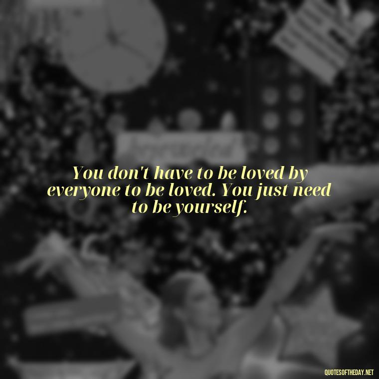 You don't have to be loved by everyone to be loved. You just need to be yourself. - Know That You Are Loved Quotes