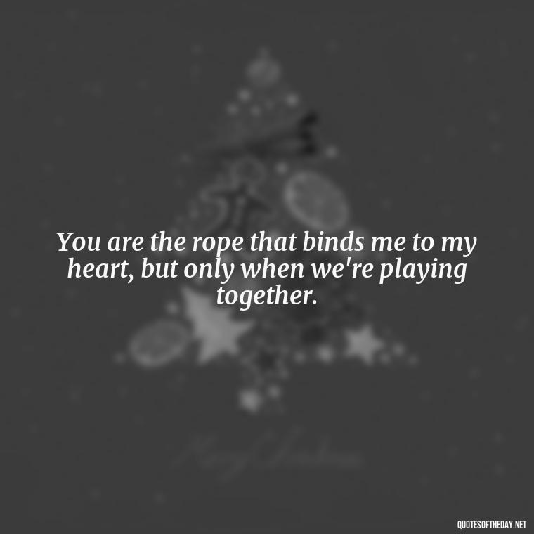 You are the rope that binds me to my heart, but only when we're playing together. - Bdsm Love Quotes