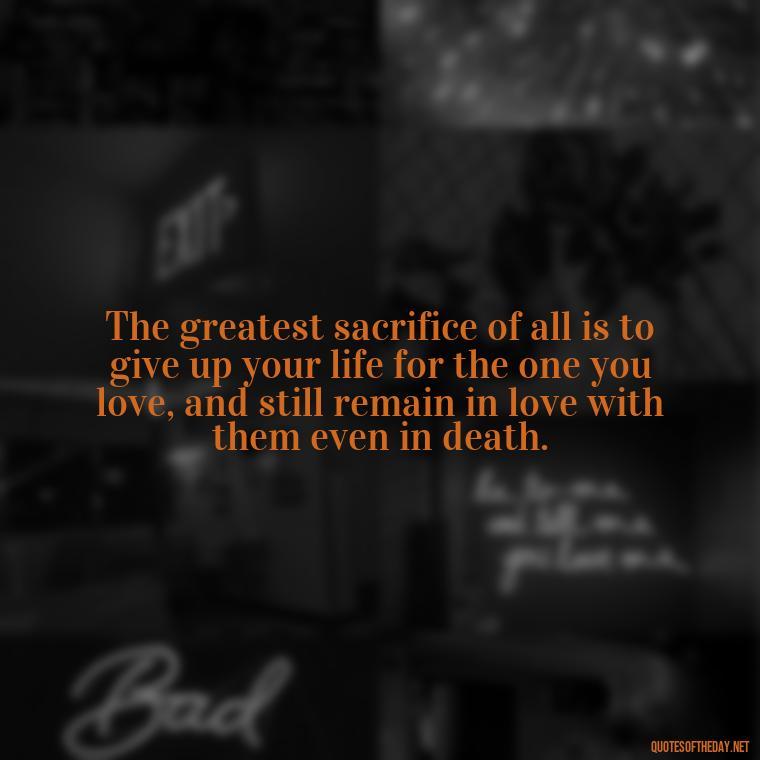 The greatest sacrifice of all is to give up your life for the one you love, and still remain in love with them even in death. - Quotes About Death Love