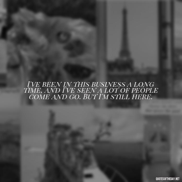 I've been in this business a long time, and I've seen a lot of people come and go. But I'm still here. - Courtney Love Quotes