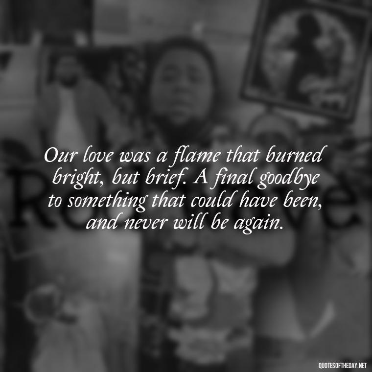 Our love was a flame that burned bright, but brief. A final goodbye to something that could have been, and never will be again. - Final Goodbye Unrequited Love Quotes