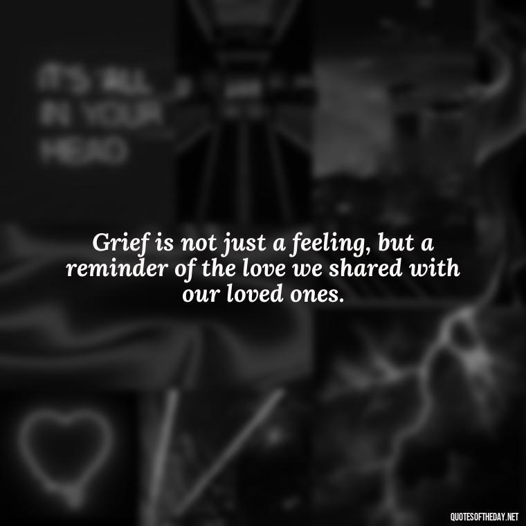 Grief is not just a feeling, but a reminder of the love we shared with our loved ones. - Quotes For Grief Of A Loved One