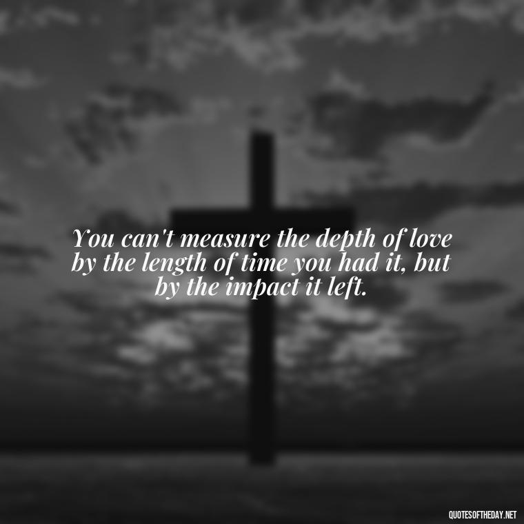 You can't measure the depth of love by the length of time you had it, but by the impact it left. - Loss And Love Quotes