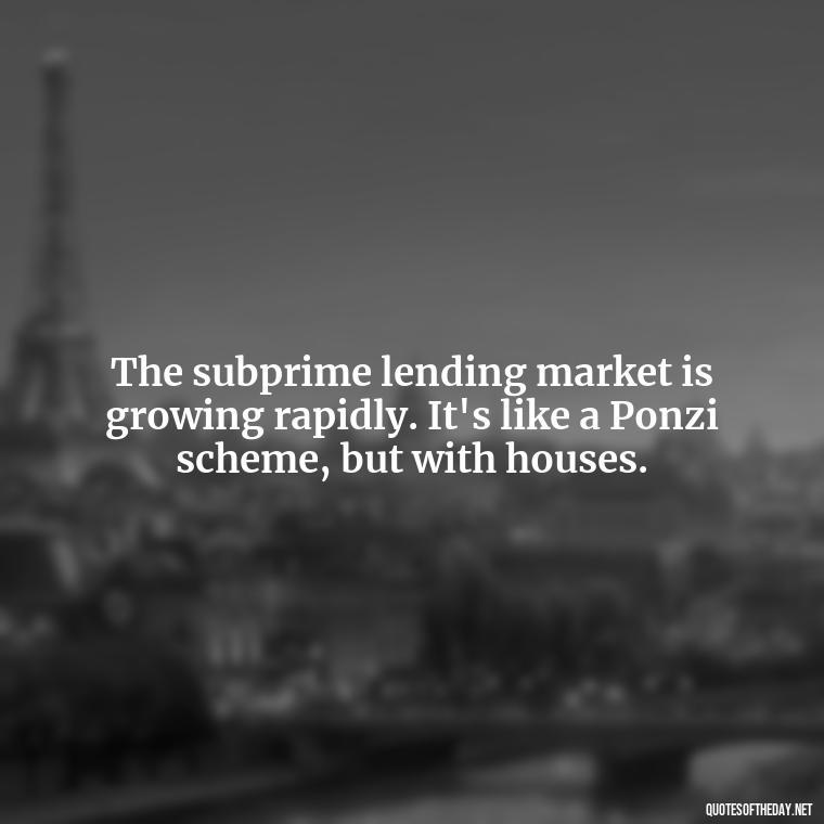 The subprime lending market is growing rapidly. It's like a Ponzi scheme, but with houses. - Quotes From The Big Short Movie