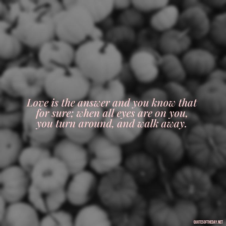 Love is the answer and you know that for sure; when all eyes are on you, you turn around, and walk away. - Hurt Quotes About Love