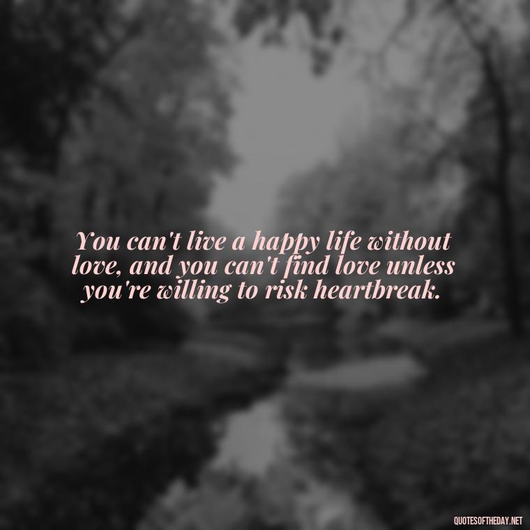 You can't live a happy life without love, and you can't find love unless you're willing to risk heartbreak. - Love Is The Answer Quotes