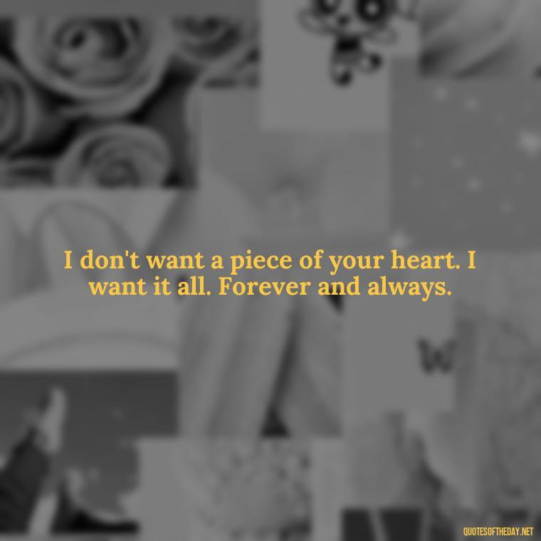 I don't want a piece of your heart. I want it all. Forever and always. - I Love You Forever Quotes For Her