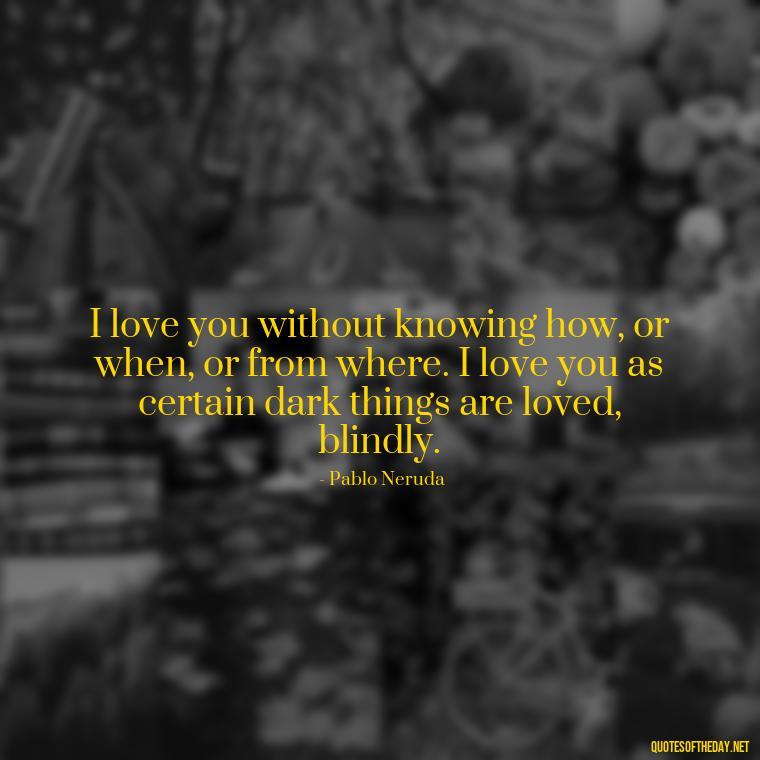 I love you without knowing how, or when, or from where. I love you as certain dark things are loved, blindly. - I Love U The Most Quotes