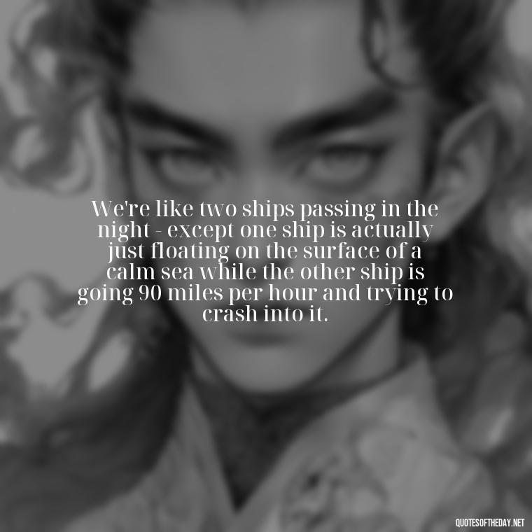 We're like two ships passing in the night - except one ship is actually just floating on the surface of a calm sea while the other ship is going 90 miles per hour and trying to crash into it. - Cute Goofy Love Quotes