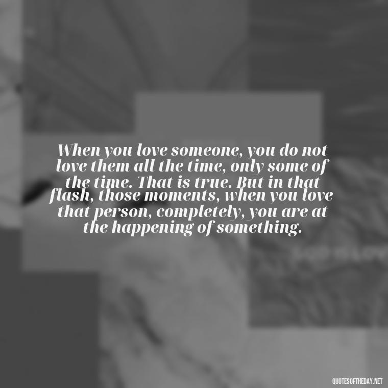 When you love someone, you do not love them all the time, only some of the time. That is true. But in that flash, those moments, when you love that person, completely, you are at the happening of something. - Love Infinite Quotes