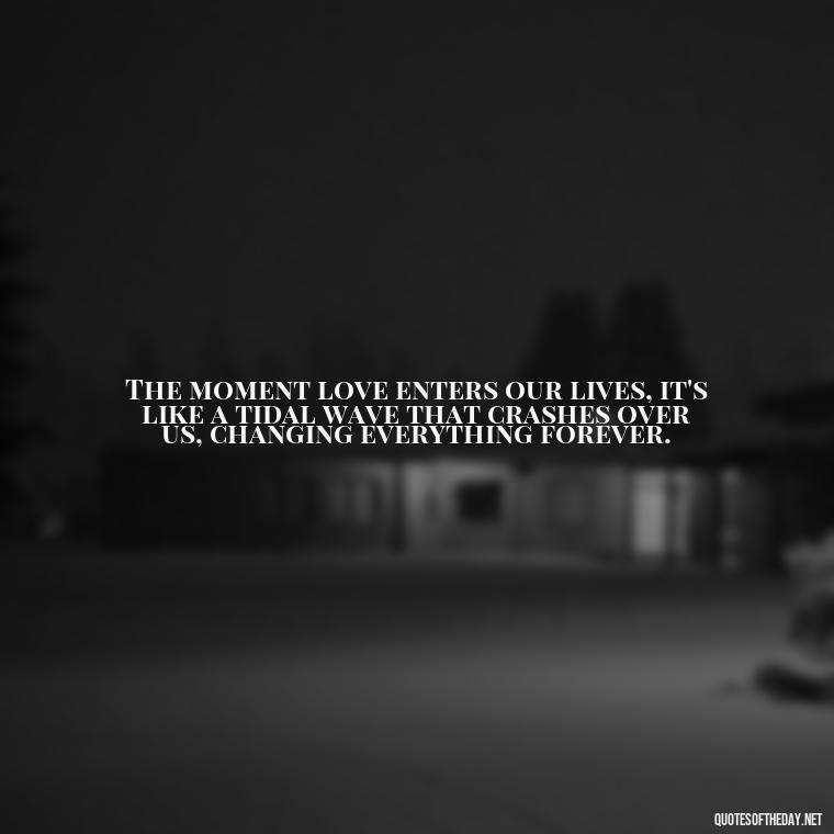 The moment love enters our lives, it's like a tidal wave that crashes over us, changing everything forever. - Kafka Quotes About Love