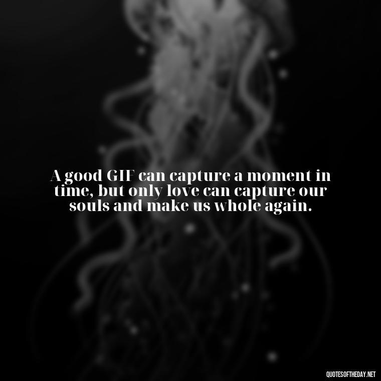 A good GIF can capture a moment in time, but only love can capture our souls and make us whole again. - Gif Love Quotes