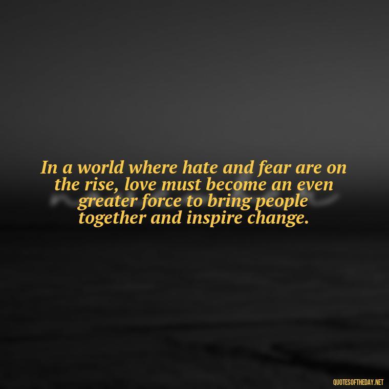 In a world where hate and fear are on the rise, love must become an even greater force to bring people together and inspire change. - Love Is Power Quotes