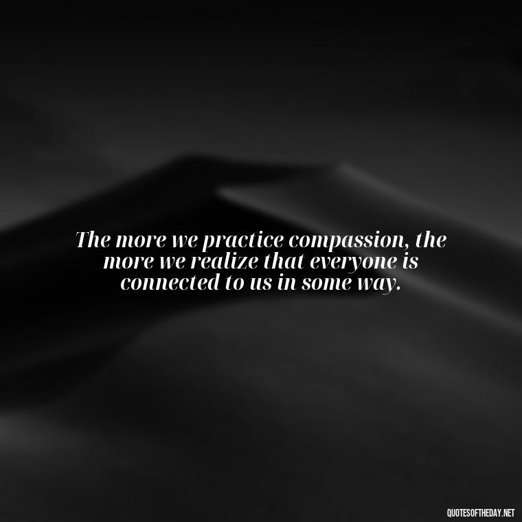 The more we practice compassion, the more we realize that everyone is connected to us in some way. - Quotes About Love And Compassion