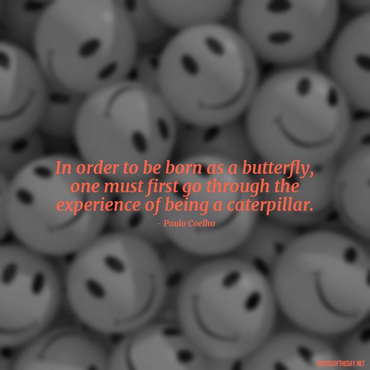 In order to be born as a butterfly, one must first go through the experience of being a caterpillar. - Paulo Coelho Quotes Love