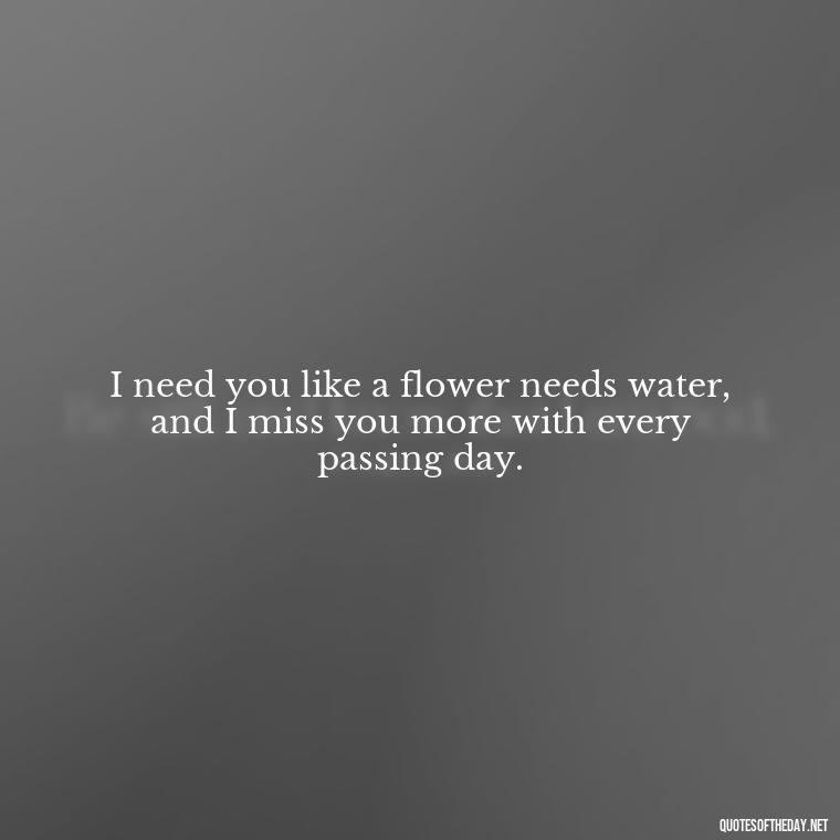 I need you like a flower needs water, and I miss you more with every passing day. - I Want You Back Get Your Love Back Quotes