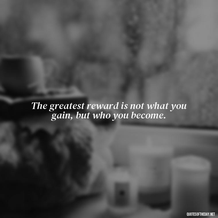 The greatest reward is not what you gain, but who you become. - Short Positive Work Quotes