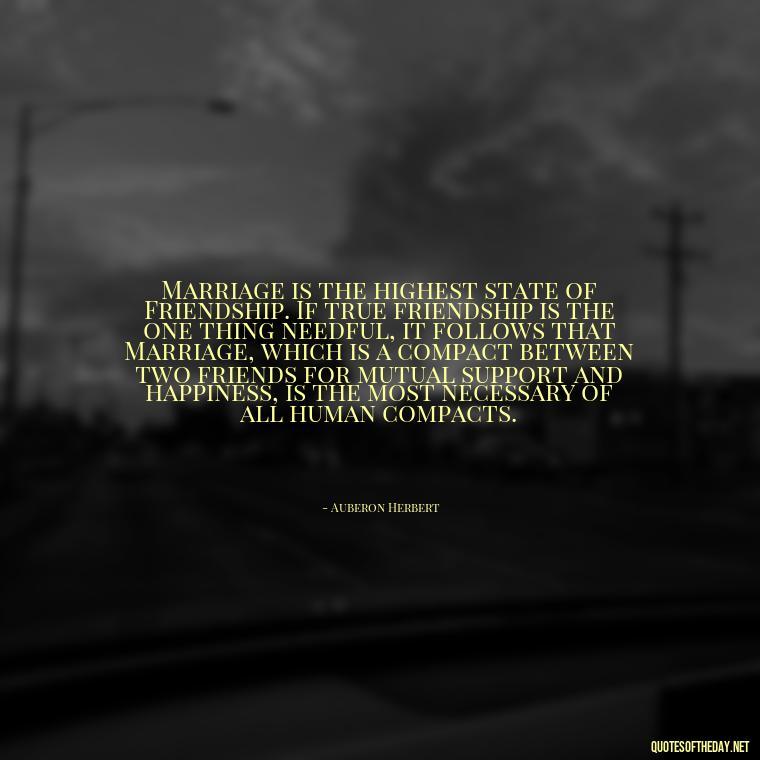 Marriage is the highest state of Friendship. If true friendship is the one thing needful, it follows that Marriage, which is a compact between two friends for mutual support and happiness, is the most necessary of all human compacts. - Quotes About Marriage Love