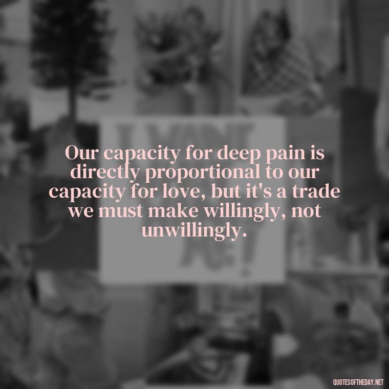 Our capacity for deep pain is directly proportional to our capacity for love, but it's a trade we must make willingly, not unwillingly. - Deep Pain Love Quotes