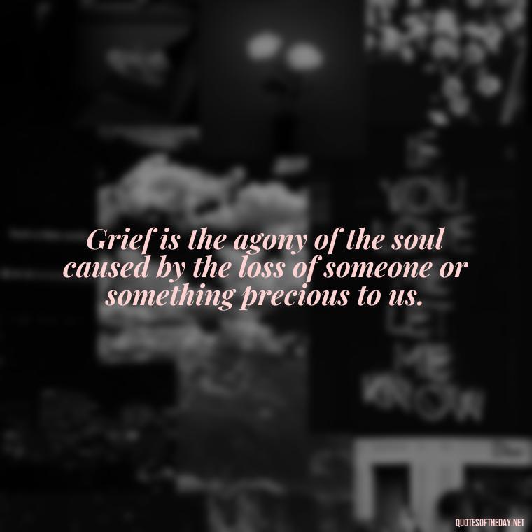 Grief is the agony of the soul caused by the loss of someone or something precious to us. - Quotes About Missing A Loved One Who Died