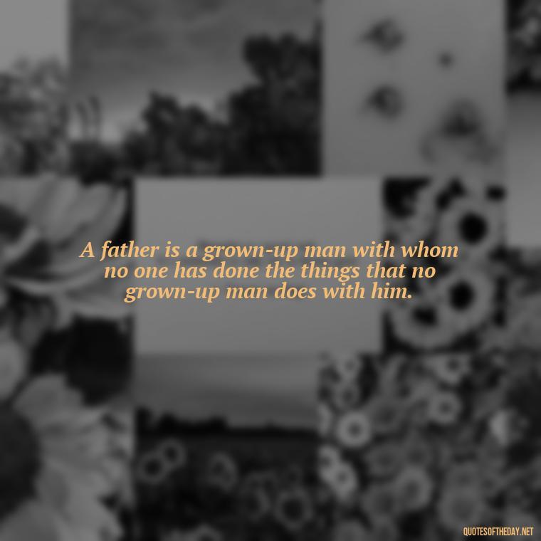 A father is a grown-up man with whom no one has done the things that no grown-up man does with him. - I Love You Father Quotes