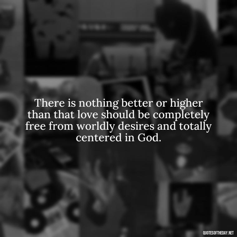 There is nothing better or higher than that love should be completely free from worldly desires and totally centered in God. - Quotes For New Love