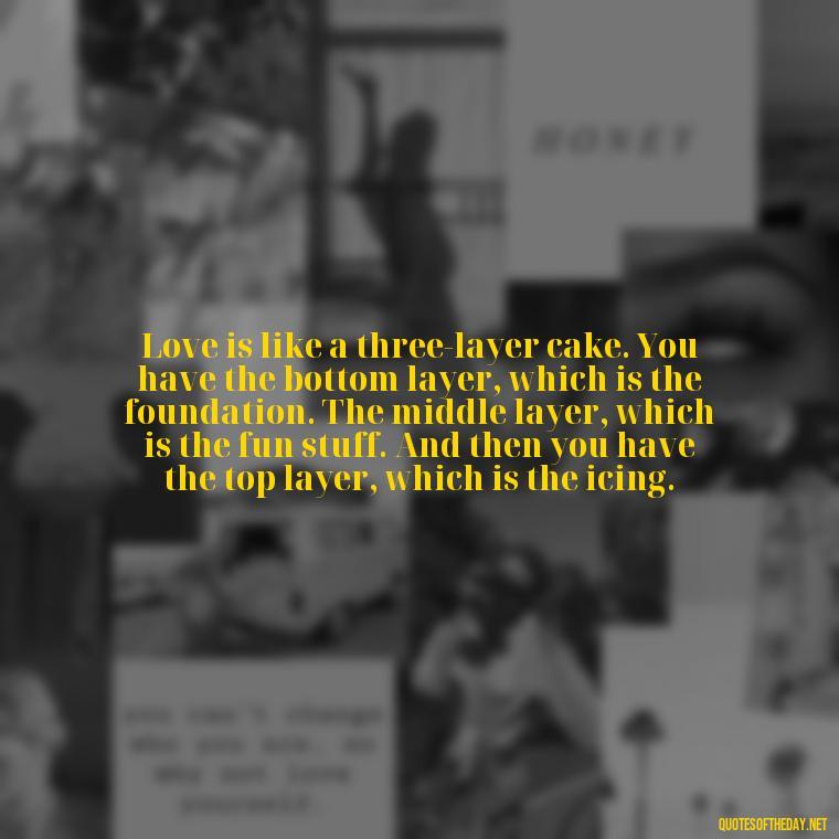 Love is like a three-layer cake. You have the bottom layer, which is the foundation. The middle layer, which is the fun stuff. And then you have the top layer, which is the icing. - Michael Scott Quotes On Love