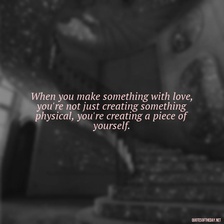 When you make something with love, you're not just creating something physical, you're creating a piece of yourself. - Made With Love Quotes