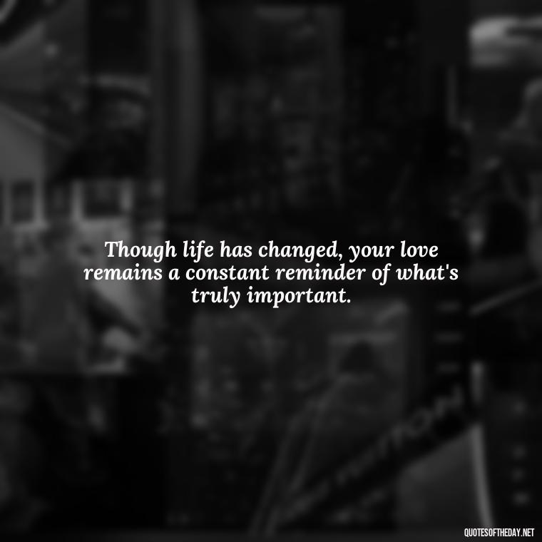 Though life has changed, your love remains a constant reminder of what's truly important. - First Birthday After Death Of Loved One Quotes