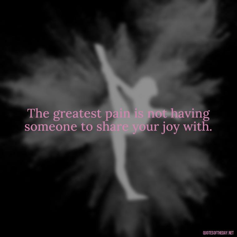 The greatest pain is not having someone to share your joy with. - Quote About A Lost Loved One