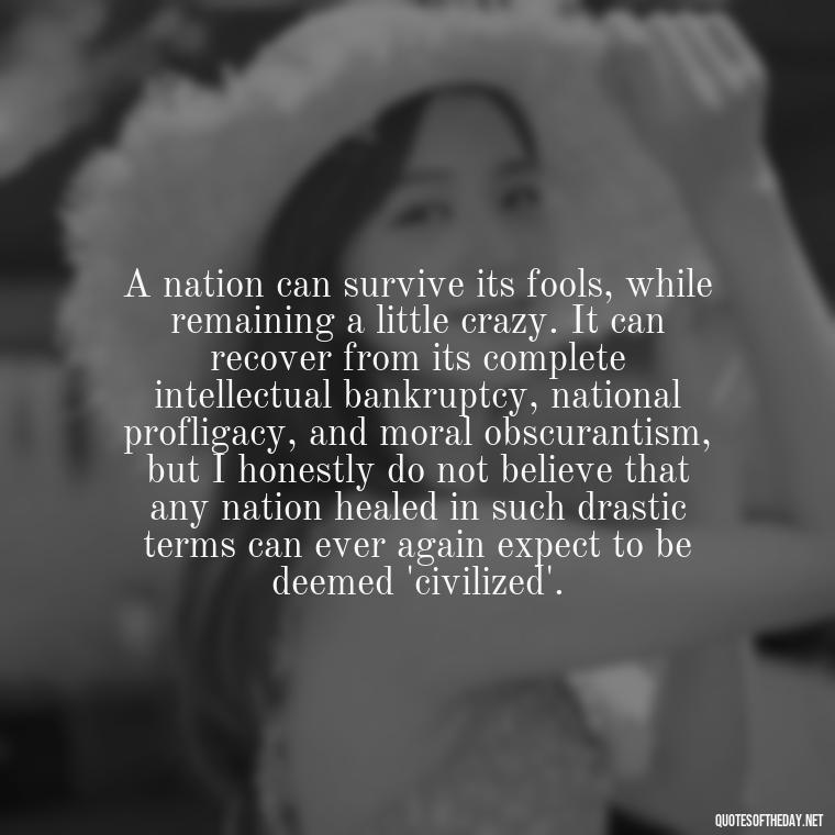 A nation can survive its fools, while remaining a little crazy. It can recover from its complete intellectual bankruptcy, national profligacy, and moral obscurantism, but I honestly do not believe that any nation healed in such drastic terms can ever again expect to be deemed 'civilized'. - Native American Short Quotes