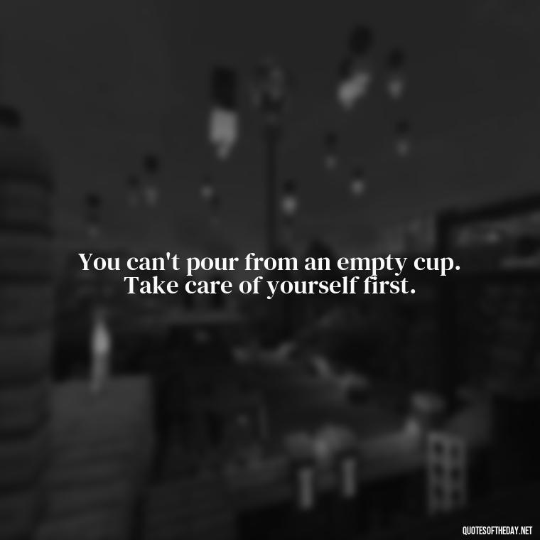 You can't pour from an empty cup. Take care of yourself first. - Love And Priority Quotes