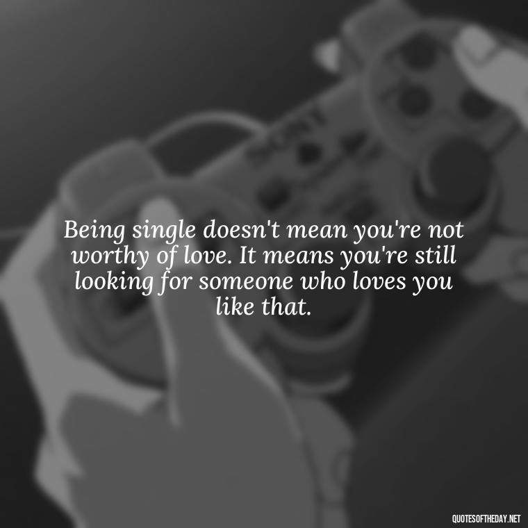 Being single doesn't mean you're not worthy of love. It means you're still looking for someone who loves you like that. - Love And Single Quotes