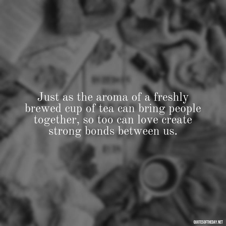 Just as the aroma of a freshly brewed cup of tea can bring people together, so too can love create strong bonds between us. - Quotes About Tea And Love