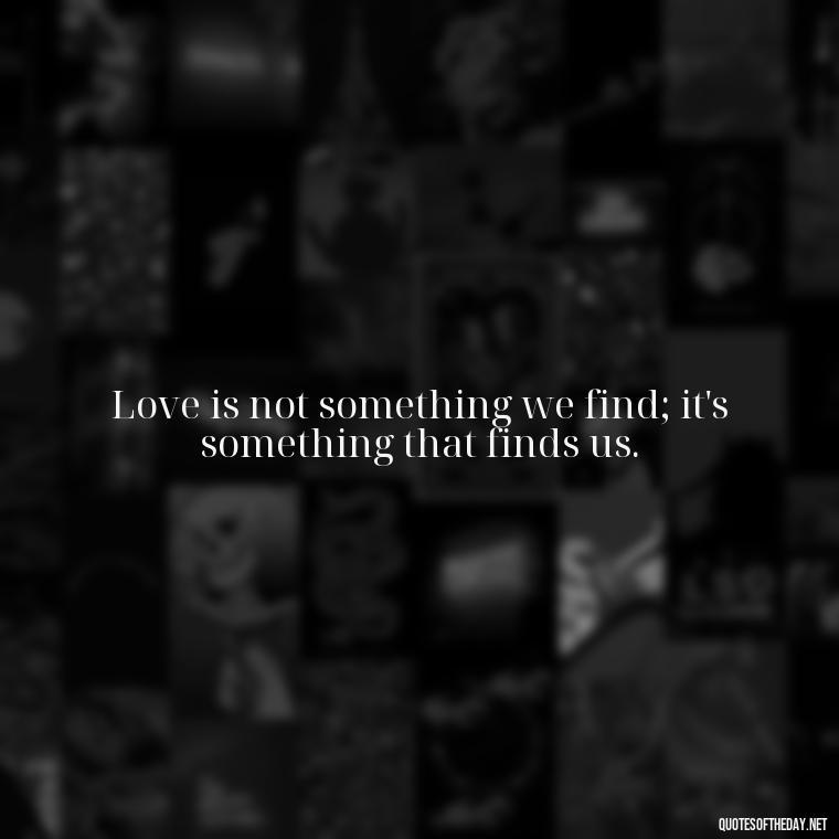 Love is not something we find; it's something that finds us. - How I Love Thee Quotes