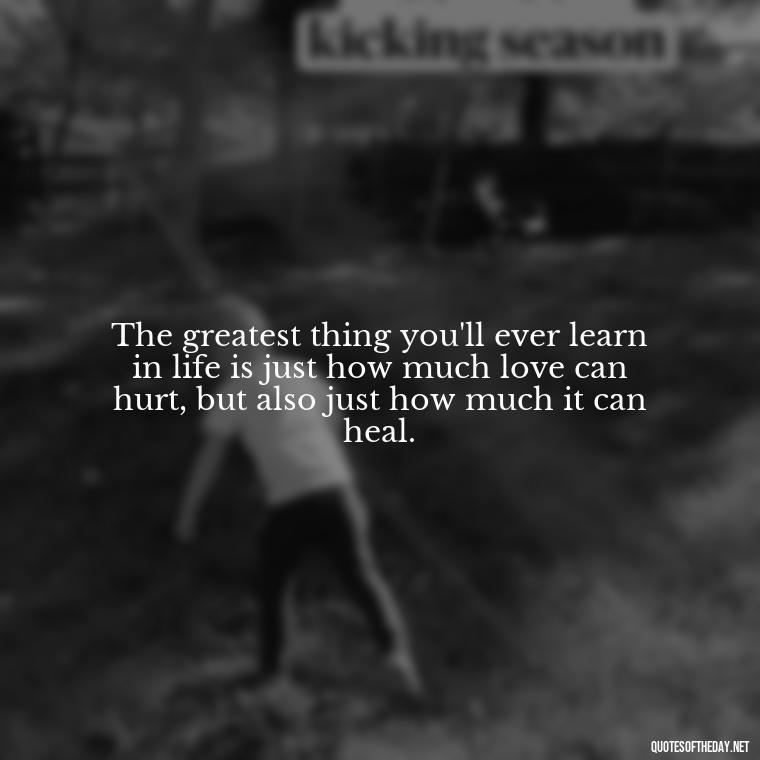 The greatest thing you'll ever learn in life is just how much love can hurt, but also just how much it can heal. - Love Quote Pics For Her