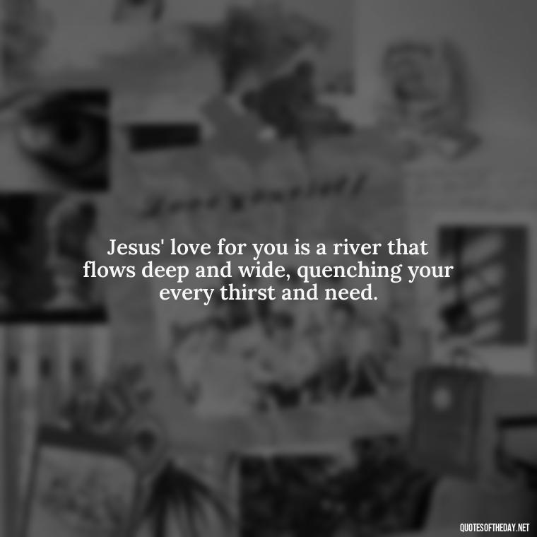 Jesus' love for you is a river that flows deep and wide, quenching your every thirst and need. - Jesus Loves Me Quotes