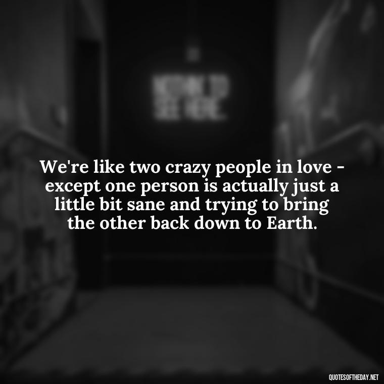 We're like two crazy people in love - except one person is actually just a little bit sane and trying to bring the other back down to Earth. - Cute Goofy Love Quotes