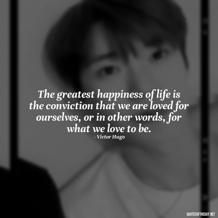 The greatest happiness of life is the conviction that we are loved for ourselves, or in other words, for what we love to be. - New Quotes About Love