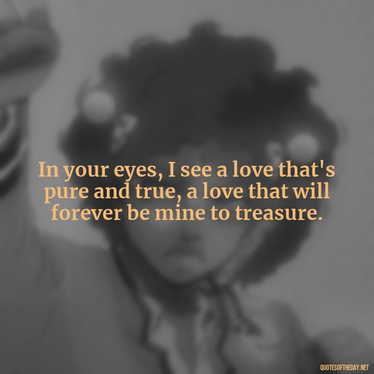 In your eyes, I see a love that's pure and true, a love that will forever be mine to treasure. - My Love Forever Quotes