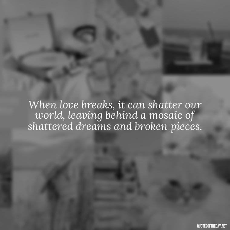 When love breaks, it can shatter our world, leaving behind a mosaic of shattered dreams and broken pieces. - Broken Heart Sad Love Quotes