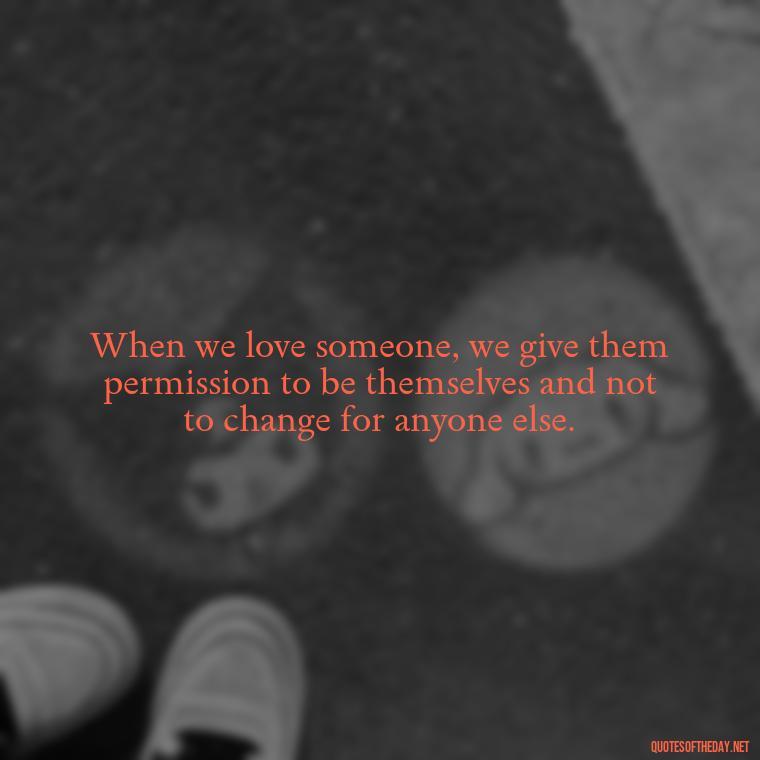 When we love someone, we give them permission to be themselves and not to change for anyone else. - Love Him Unconditionally Quotes